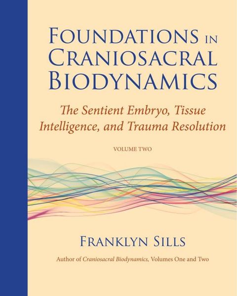 Foundations in Craniosacral Biodynamics: Volume Two: The Sentient Embryo, Tissue Intelligence, and Trauma Resolution