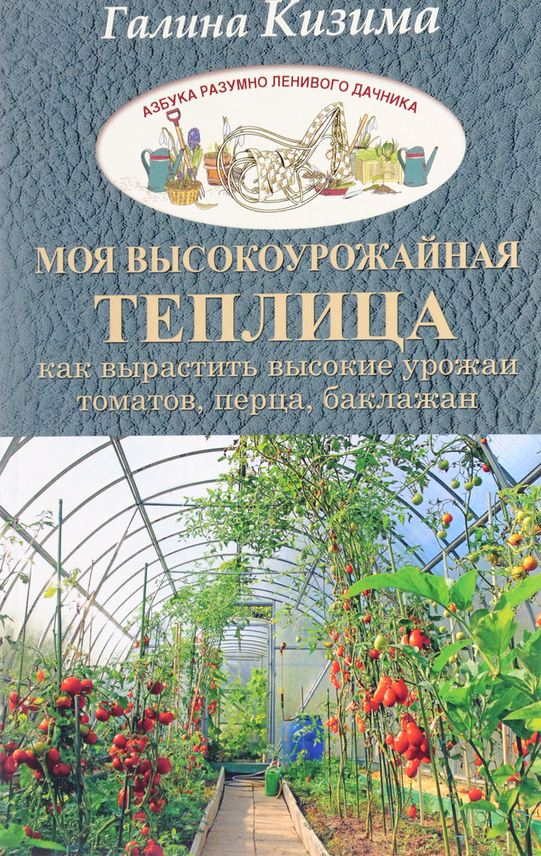 Моя высокоурожайная теплица. Как вырастить высокие урожаи томатов, перца, баклажанов и огурцов под одной крышей. Галина Кизима Моя высокоурожайная теплица. Как вырастить высокие урожаи томатов, перца, баклажанов и огурцов под одной крышей. Галина Кизима