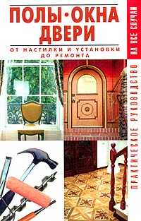 Полы, окна, двери. От настилки и установки до ремонта. Практическое руководство