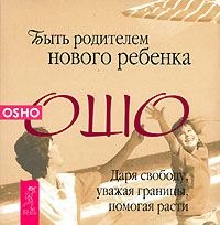 Быть родителем нового ребенка. Даря свободу, уважая границы, помогая расти. Ошо