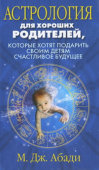 Астрология для хороших родителей, которые хотят подарить детям счастливое будущее. М. Дж. Абади