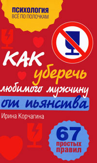 Как уберечь любимого мужчину от пьянства. 67 простых правил. Ирина Корчагина