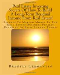 Real Estate Investing Secrets Of How To Build A Long-Term Residual Income From Real Estate!: Secrets To Making Money In The Real Estate Business Finally Revealed In Basic Laymen Terms! (Volum, Brently Clemantin