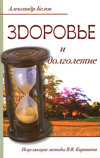 Здоровье и долголетие. Исцеляющие методы В. В. Караваева. Александр Белов