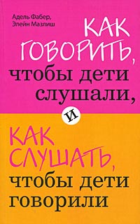 Как говорить, чтобы дети слушали, и как слушать, чтобы дети говорили. Адель Фабер, Элейн Мазлиш
