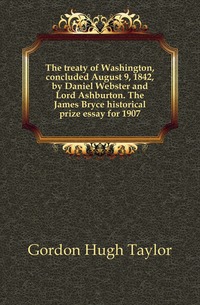 The treaty of Washington, concluded August 9, 1842, by Daniel Webster and Lord Ashburton. The James Bryce historical prize essay for 1907, Gordon Hugh Taylor