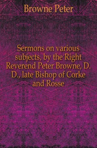 Sermons on various subjects, by the Right Reverend Peter Browne, D.D., late Bishop of Corke and Rosse