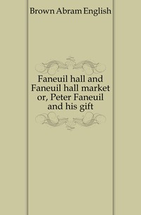 Faneuil hall and Faneuil hall market or, Peter Faneuil and his gift