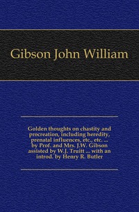 Golden thoughts on chastity and procreation, including heredity, prenatal influences, etc., etc. ... by Prof. and Mrs. J.W. Gibson assisted by W.J. Truitt ... with an introd. by Henry R. Butl
