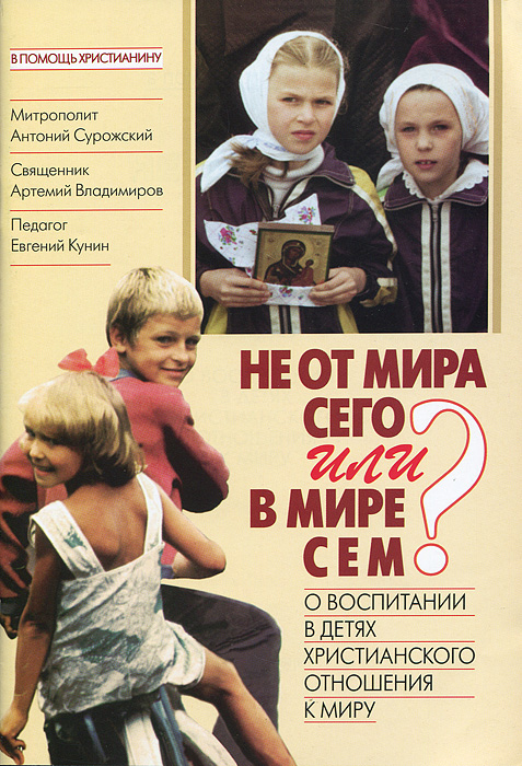 Не от мира сего или В мире сем? О воспитании в детях христианского отношения к миру. Митрополит Антоний Сурожский, Священник Артемий Владимиров, Евгений Кунин