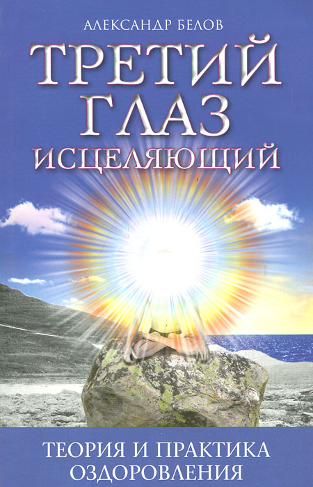 Третий глаз исцеляющий. Теория и практика оздоровления. Александр Белов