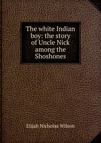 Купить The white Indian boy: the story of Uncle Nick among the Shoshones, Elijah Nicholas Wilson Купить The white Indian boy: the story of Uncle Nick among the Shoshones, Elijah Nicholas Wilson