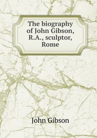 The biography of John Gibson, R.A., sculptor, Rome