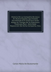 Historia De La Compania De Jesus En Nueva-Espana, Que Estaba Escribiendo El P. Francisco Javier Alegre Al Tiempo De Su Espulsion: Publicala Para . Solicitada Reposicion De Dicha Compania, Vol