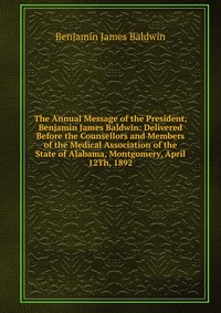 The Annual Message of the President, Benjamin James Baldwin: Delivered Before the Counsellors and Members of the Medical Association of the State of Alabama, Montgomery, April 12Th, 1892 Benjamin James Baldwin купить читать скачать онлайн - BookMix.ru
