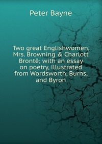 Two great Englishwomen, Mrs. Browning & Charlott Bronte; with an essay on poetry, illustrated from Wordsworth, Burns, and Byron