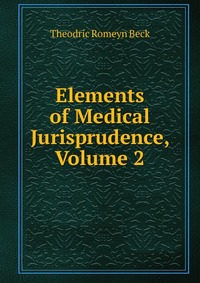 Elements of Medical Jurisprudence, Volume 2. Theodric Romeyn Beck Elements of Medical Jurisprudence, Volume 2. Theodric Romeyn Beck