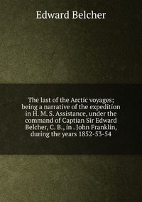 The last of the Arctic voyages; being a narrative of the expedition in H. M. S. Assistance, under the command of Captian Sir Edward Belcher, C. B., in . John Franklin, during the years 1852-5