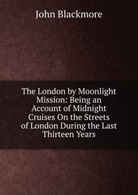 The London by Moonlight Mission: Being an Account of Midnight Cruises On the Streets of London During the Last Thirteen Years, John Blackmore