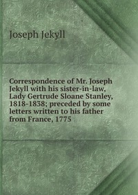 Correspondence of Mr. Joseph Jekyll with his sister-in-law, Lady Gertrude Sloane Stanley, 1818-1838; preceded by some letters written to his father from France, 1775 Joseph Jekyll купить читать скачать онлайн - BookMix.ru