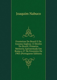 Fronteiras Do Brazil E Da Guyana Ingleza: O Direito Do Brazil; Primeira Memoria Apresentada Em Roma a 27 De Fevereiro De 1903 (Portuguese Edition), Joaquim Nabuco