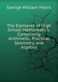 The Elements of High School Mathematics: Comprising Arithmetic, Practical Geometry, and Algebra, George William Myers