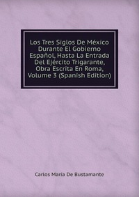 Los Tres Siglos De Mexico Durante El Gobierno Espanol, Hasta La Entrada Del Ejercito Trigarante, Obra Escrita En Roma, Volume 3 (Spanish Edition)