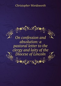 Купить On confession and absolution: a pastoral letter to the clergy and laity of the Diocese of Lincoln, Christopher Wordsworth