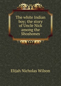 The white Indian boy; the story of Uncle Nick among the Shoshones Elijah Nicholas Wilson купить читать скачать онлайн - BookMix.ru