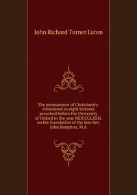 Купить The permanence of Christianity: considered in eight lectures preached before the University of Oxford in the year MDCCCLXXII. on the foundation of the late Rev. John Bampton, M.A, John Richard Turner Eaton