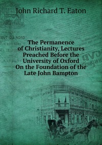 The Permanence of Christianity, Lectures Preached Before the University of Oxford On the Foundation of the Late John Bampton, John Richard T. Eaton