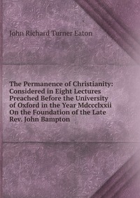The Permanence of Christianity: Considered in Eight Lectures Preached Before the University of Oxford in the Year Mdccclxxii On the Foundation of the Late Rev. John Bampton, John Richard Turner Eaton