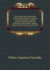 The jubilee reign of Her Most Gracious Majesty Queen Victoria in Jamaica. Being a complete account of the principal and important events which . Majesty Queen Victoria, from the year 1837 Walter Augustus Feurtado купить читать скачать онлайн - BookMix.ru