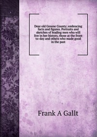 Dear old Greene County; embracing facts and figures. Portraits and sketches of leading men who will live in her history, those at the front to-day and others who made good in the past Frank A Gallt купить читать скачать онлайн - BookMix.ru