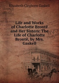 Life and Works of Charlotte Bronte and Her Sisters: The Life of Charlotte Bronte, by Mrs. Gaskell Elizabeth Gaskell купить читать скачать онлайн - BookMix.ru