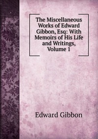 The Miscellaneous Works of Edward Gibbon, Esq: With Memoirs of His Life and Writings, Volume 1, Edward Gibbon