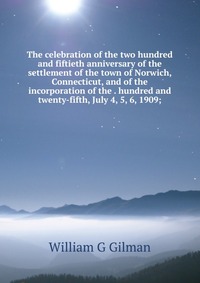 The celebration of the two hundred and fiftieth anniversary of the settlement of the town of Norwich, Connecticut, and of the incorporation of the . hundred and twenty-fifth, July 4, 5, 6, 19