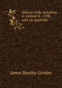 History of the Rebellion in Ireland in . 1798. with an Appendix, James Bentley Gordon