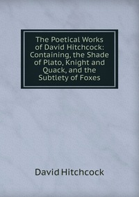 The Poetical Works of David Hitchcock: Containing, the Shade of Plato, Knight and Quack, and the Subtlety of Foxes