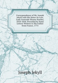 Correspondence of Mr. Joseph Jekyll with His Sister-In-Law, Lady Gertrude Sloane Stanley, 1818-1838: Preceded by Some Letters Written to His Father from France, 1775 Joseph Jekyll купить читать скачать онлайн - BookMix.ru