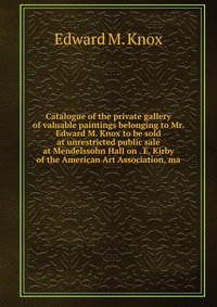 Catalogue of the private gallery of valuable paintings belonging to Mr. Edward M. Knox to be sold at unrestricted public sale at Mendelssohn Hall on . E. Kirby of the American Art Association