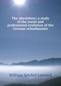 The oberlehrer; a study of the social and professional evolution of the German schoolmaster, William Setchel Learned