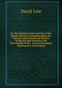 On the Domesticated Animals of the British Islands: Comprehending the Natural and Economical History of Species and Varieties, the Description of the . On the Principles and Practice of Breed