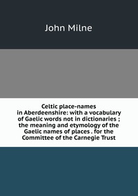 Celtic place-names in Aberdeenshire: with a vocabulary of Gaelic words not in dictionaries ; the meaning and etymology of the Gaelic names of places . for the Committee of the Carnegie Trust