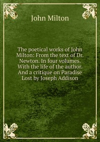 The poetical works of John Milton: From the text of Dr. Newton. In four volumes. With the life of the author. And a critique on Paradise Lost by Joseph Addison