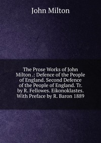 The Prose Works of John Milton .: Defence of the People of England. Second Defence of the People of England. Tr. by R. Fellowes. Eikonoklastes. With Preface by R. Baron 1889