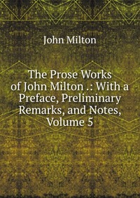 The Prose Works of John Milton .: With a Preface, Preliminary Remarks, and Notes, Volume 5