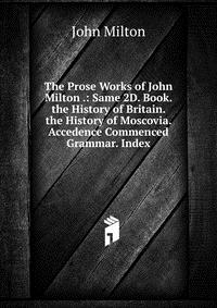 The Prose Works of John Milton .: Same 2D. Book. the History of Britain. the History of Moscovia. Accedence Commenced Grammar. Index