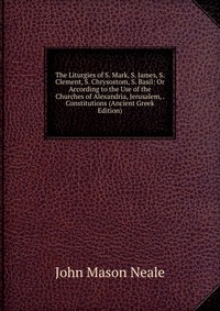 The Liturgies of S. Mark, S. James, S. Clement, S. Chrysostom, S. Basil: Or According to the Use of the Churches of Alexandria, Jerusalem, . Constitutions (Ancient Greek Edition), John Mason Neale