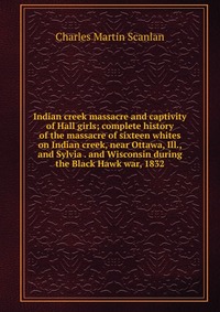 Indian creek massacre and captivity of Hall girls; complete history of the massacre of sixteen whites on Indian creek, near Ottawa, Ill., and Sylvia . and Wisconsin during the Black Hawk war, Charles Martin Scanlan купить читать скачать онлайн - BookMix.ru
